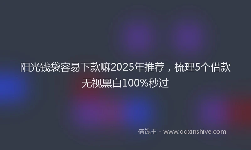 阳光钱袋容易下款嘛2025年推荐，梳理5个借款无视黑白100%秒过