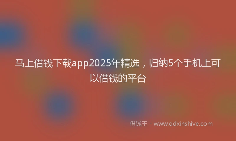 马上借钱下载app2025年精选，归纳5个手机上可以借钱的平台