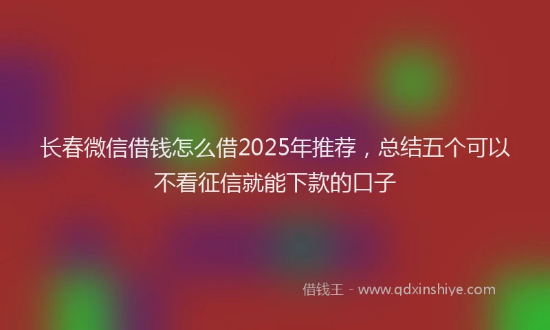 长春微信借钱怎么借2025年推荐，总结五个可以不看征信就能下款的口子