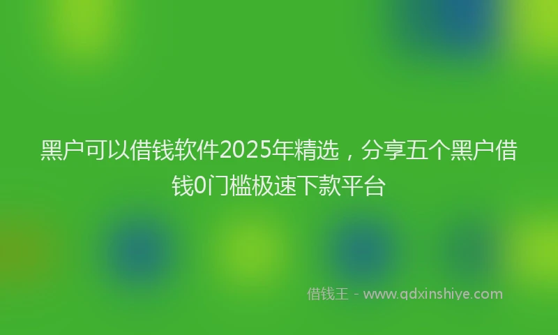 黑户可以借钱软件2025年精选，分享五个黑户借钱0门槛极速下款平台