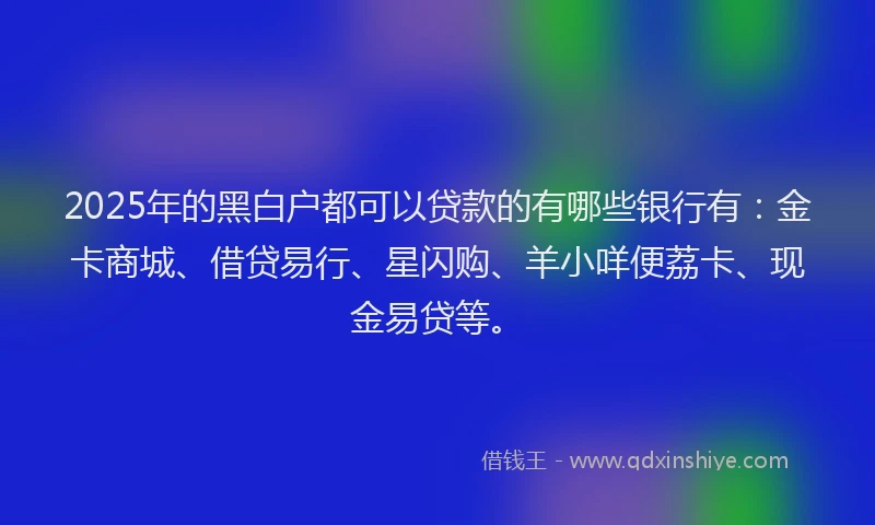 2025年的黑白户都可以贷款的有哪些银行有：金卡商城、借贷易行、星闪购、羊小咩便荔卡、现金易贷等。