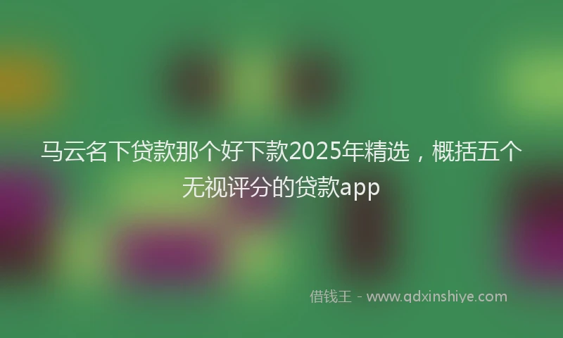 马云名下贷款那个好下款2025年精选，概括五个无视评分的贷款app