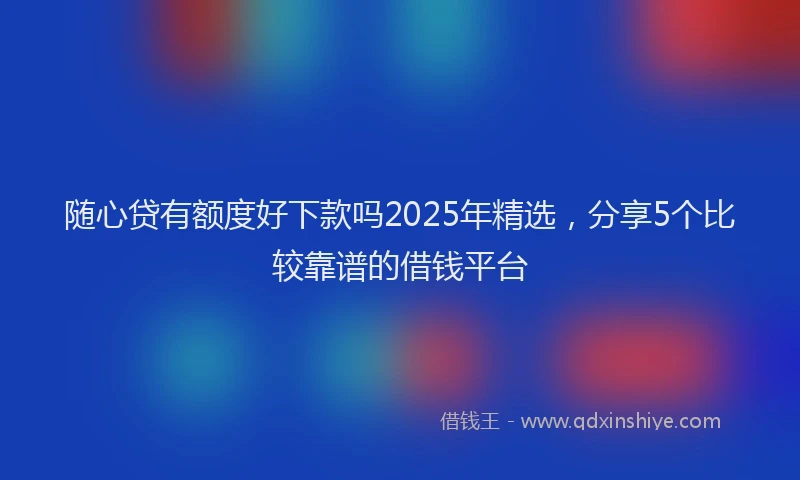 随心贷有额度好下款吗2025年精选，分享5个比较靠谱的借钱平台