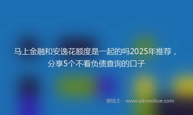 马上金融和安逸花额度是一起的吗2025年推荐，分享5个不看负债查询的口子