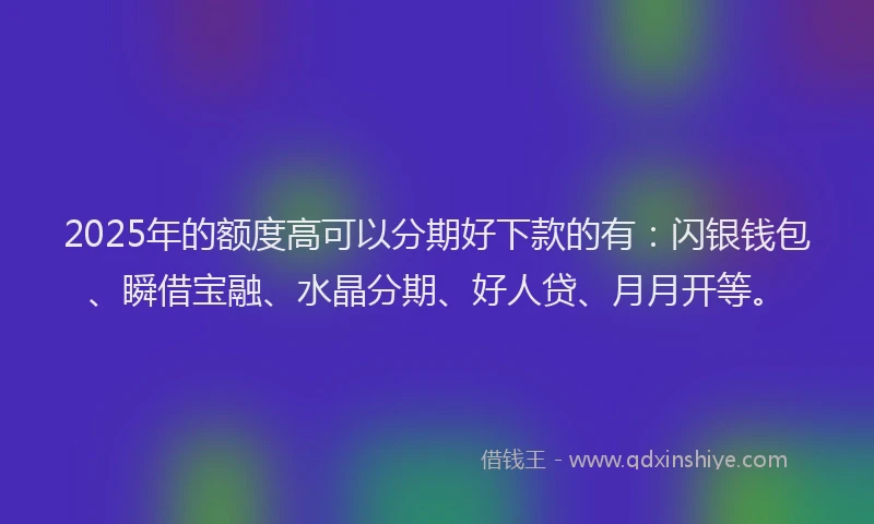 2025年的额度高可以分期好下款的有：闪银钱包、瞬借宝融、水晶分期、好人贷、月月开等。