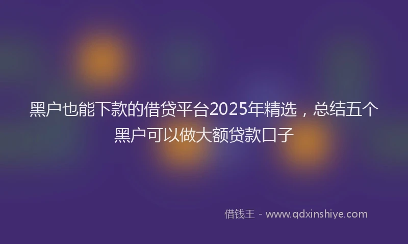 黑户也能下款的借贷平台2025年精选，总结五个黑户可以做大额贷款口子
