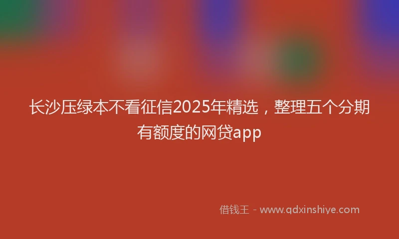 长沙压绿本不看征信2025年精选，整理五个分期有额度的网贷app