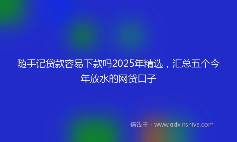 随手记贷款容易下款吗2025年精选，汇总五个今年放水的网贷口子