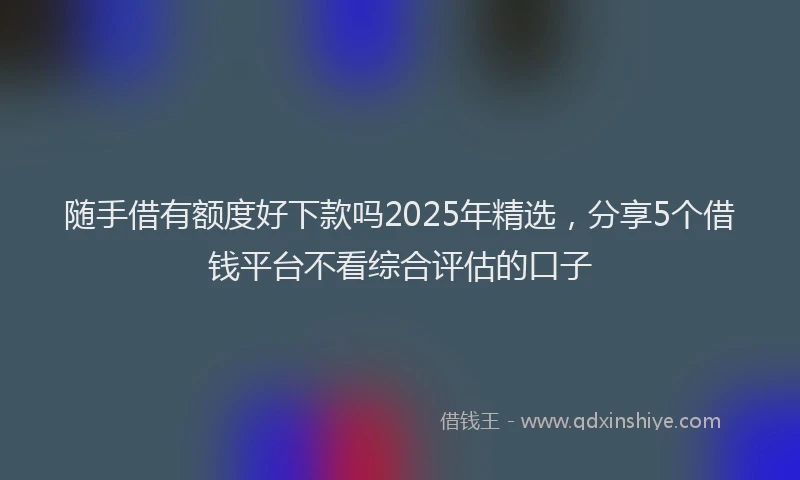 随手借有额度好下款吗2025年精选，分享5个借钱平台不看综合评估的口子