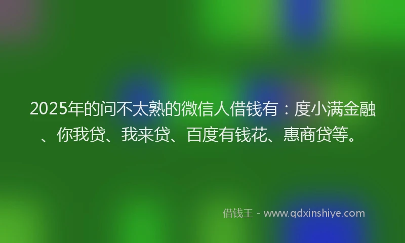 2025年的问不太熟的微信人借钱有：度小满金融、你我贷、我来贷、百度有钱花、惠商贷等。