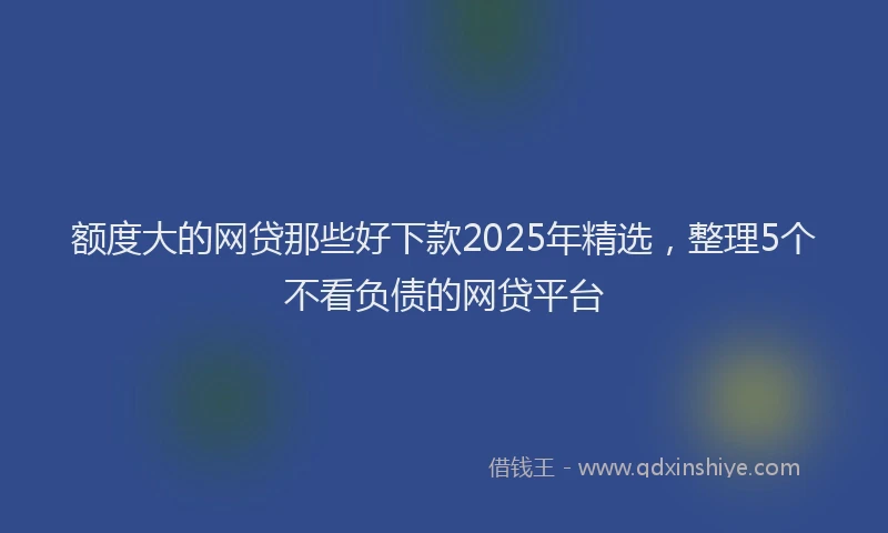 额度大的网贷那些好下款2025年精选，整理5个不看负债的网贷平台