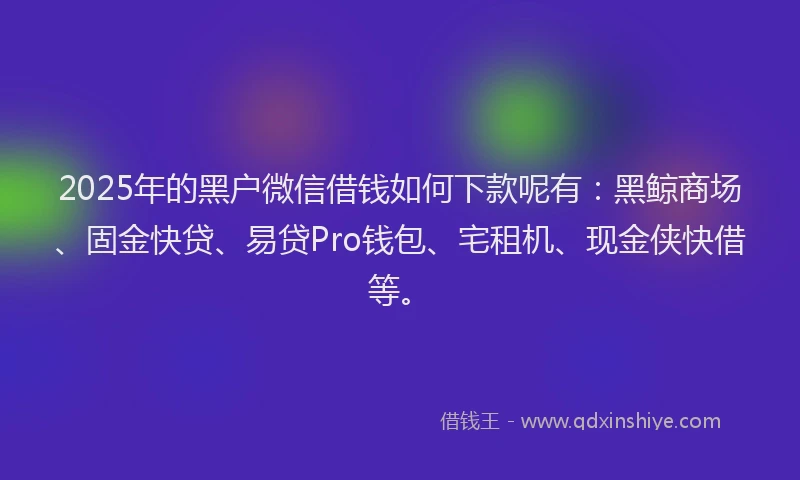 2025年的黑户微信借钱如何下款呢有：黑鲸商场、固金快贷、易贷Pro钱包、宅租机、现金侠快借等。