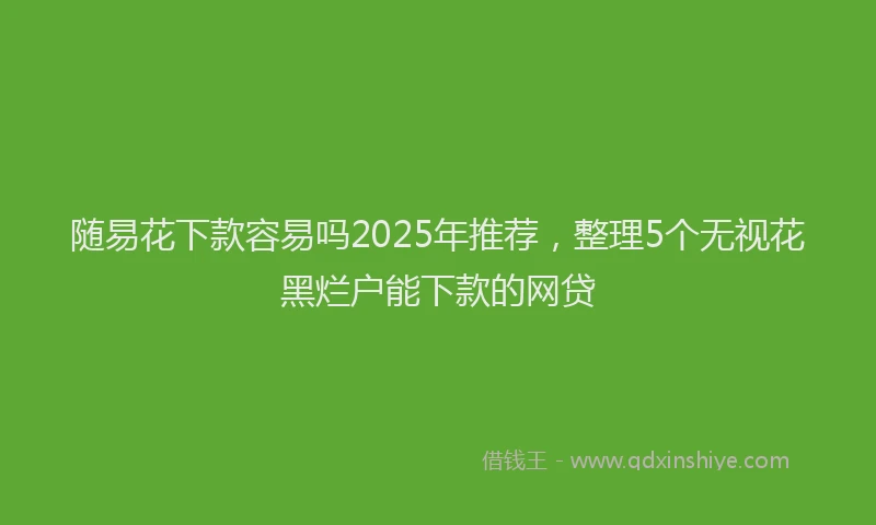 随易花下款容易吗2025年推荐，整理5个无视花黑烂户能下款的网贷