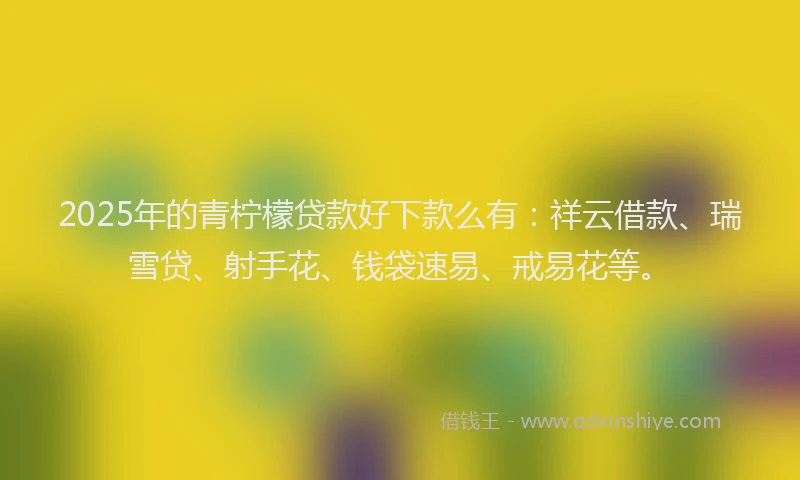 2025年的青柠檬贷款好下款么有：祥云借款、瑞雪贷、射手花、钱袋速易、戒易花等。