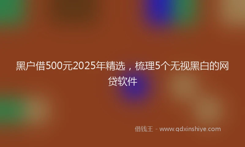 黑户借500元2025年精选，梳理5个无视黑白的网贷软件