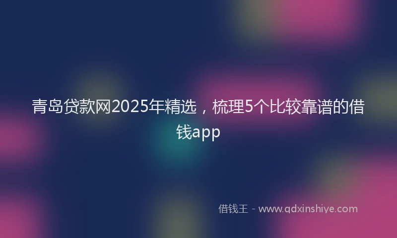 青岛贷款网2025年精选，梳理5个比较靠谱的借钱app