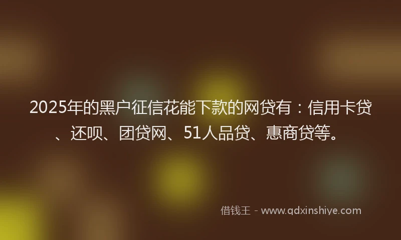2025年的黑户征信花能下款的网贷有：信用卡贷、还呗、团贷网、51人品贷、惠商贷等。