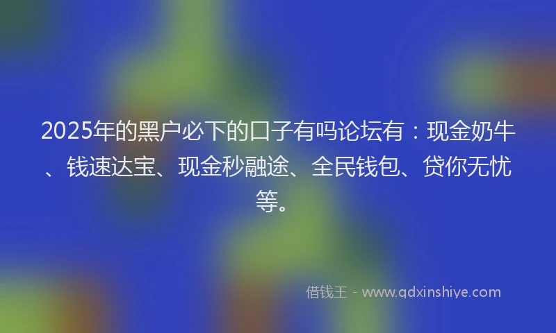 2025年的黑户必下的口子有吗论坛有：现金奶牛、钱速达宝、现金秒融途、全民钱包、贷你无忧等。