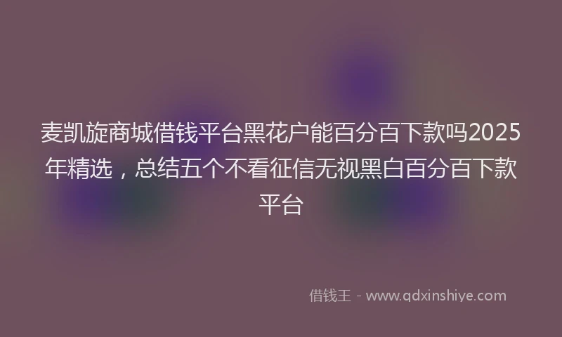 麦凯旋商城借钱平台黑花户能百分百下款吗2025年精选，总结五个不看征信无视黑白百分百下款平台