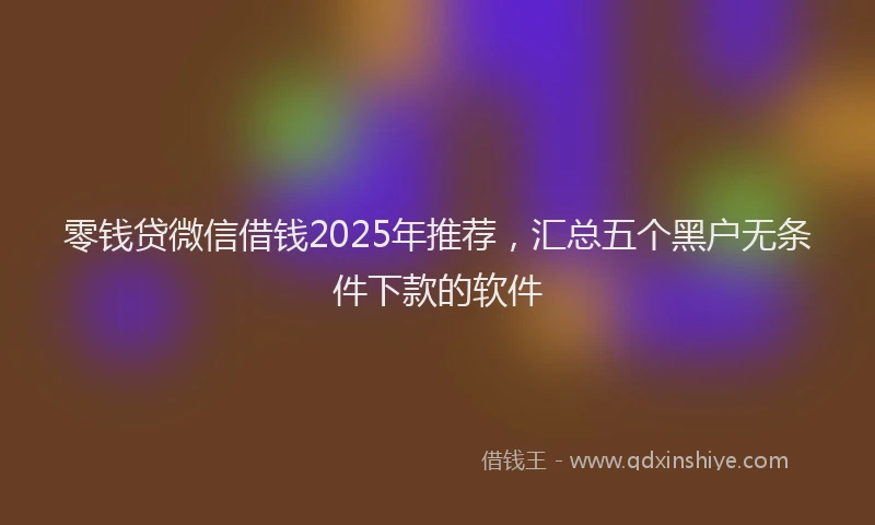 零钱贷微信借钱2025年推荐，汇总五个黑户无条件下款的软件