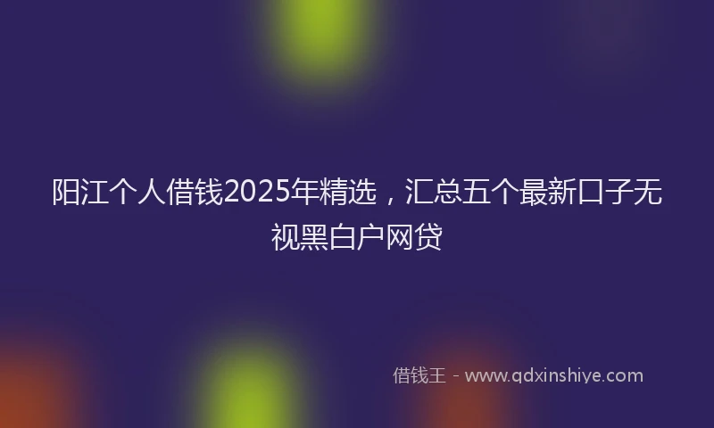 阳江个人借钱2025年精选，汇总五个最新口子无视黑白户网贷