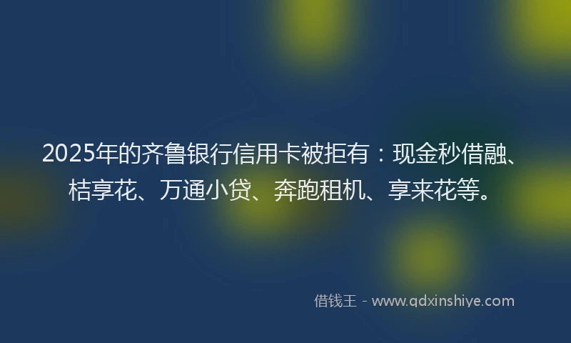 2025年的齐鲁银行信用卡被拒有：现金秒借融、桔享花、万通小贷、奔跑租机、享来花等。