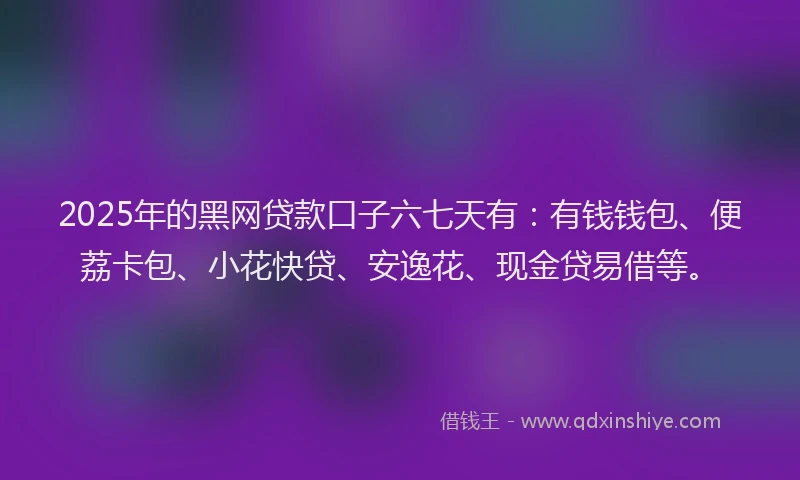 2025年的黑网贷款口子六七天有：有钱钱包、便荔卡包、小花快贷、安逸花、现金贷易借等。