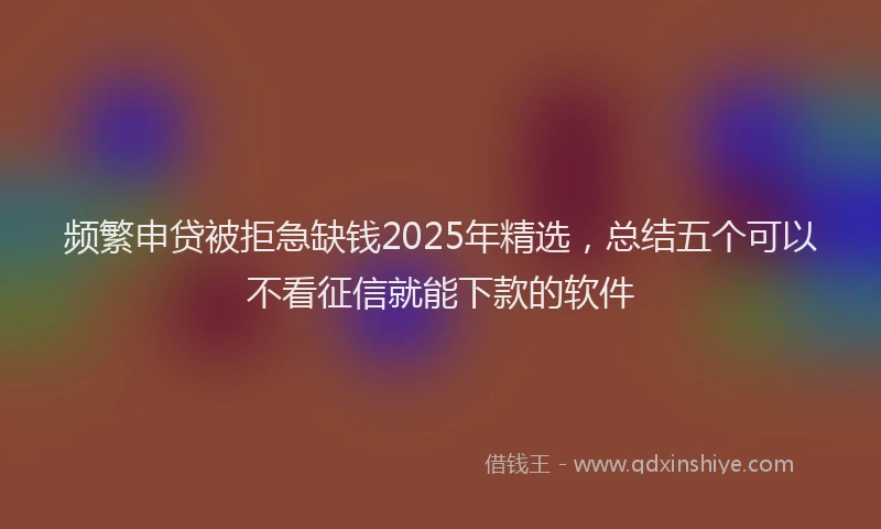 频繁申贷被拒急缺钱2025年精选，总结五个可以不看征信就能下款的软件