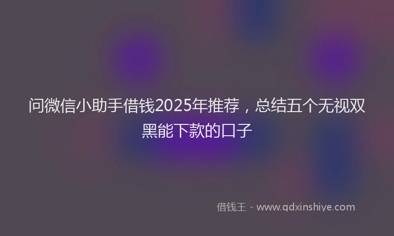 问微信小助手借钱2025年推荐，总结五个无视双黑能下款的口子