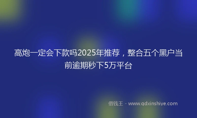 高炮一定会下款吗2025年推荐，整合五个黑户当前逾期秒下5万平台