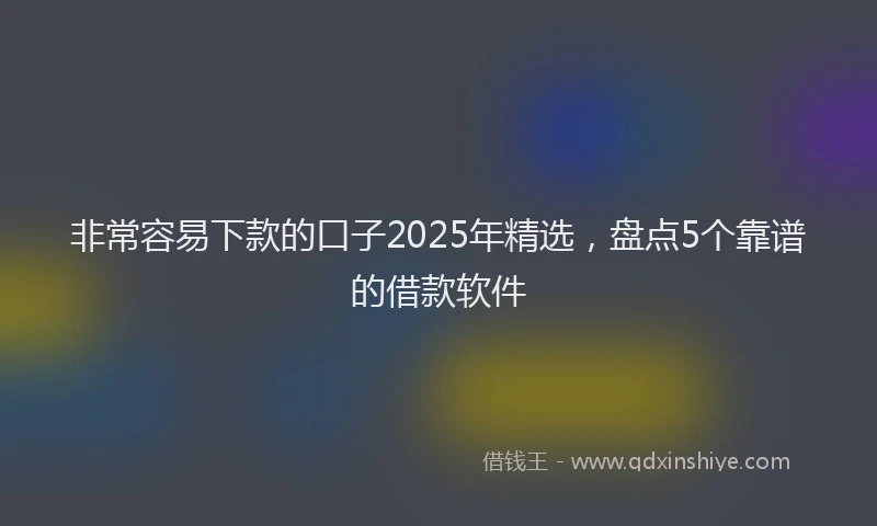 非常容易下款的口子2025年精选，盘点5个靠谱的借款软件