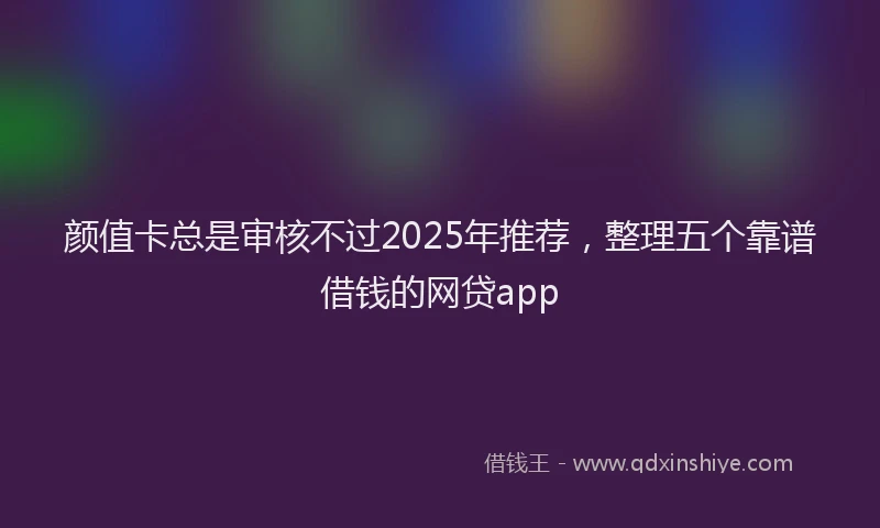 颜值卡总是审核不过2025年推荐，整理五个靠谱借钱的网贷app