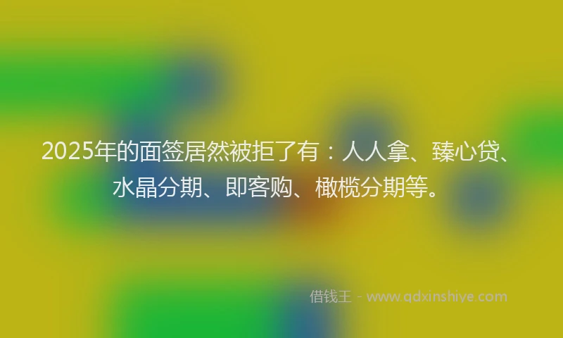 2025年的面签居然被拒了有：人人拿、臻心贷、水晶分期、即客购、橄榄分期等。