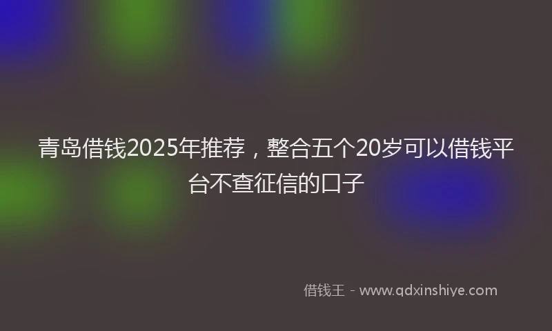 青岛借钱2025年推荐，整合五个20岁可以借钱平台不查征信的口子