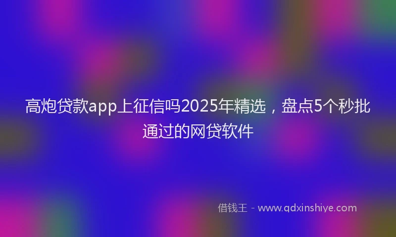 高炮贷款app上征信吗2025年精选，盘点5个秒批通过的网贷软件