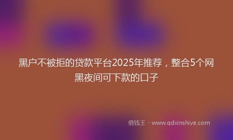 黑户不被拒的贷款平台2025年推荐，整合5个网黑夜间可下款的口子