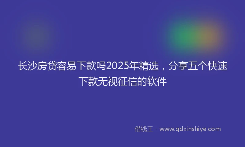 长沙房贷容易下款吗2025年精选，分享五个快速下款无视征信的软件