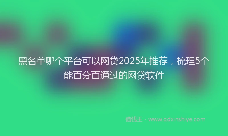 黑名单哪个平台可以网贷2025年推荐，梳理5个能百分百通过的网贷软件