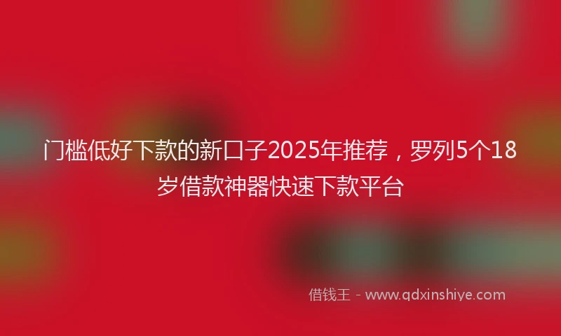 门槛低好下款的新口子2025年推荐，罗列5个18岁借款神器快速下款平台
