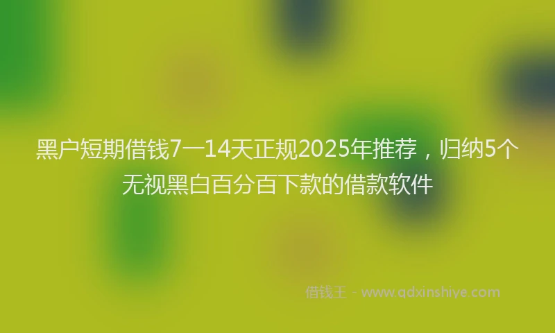 黑户短期借钱7一14天正规2025年推荐，归纳5个无视黑白百分百下款的借款软件