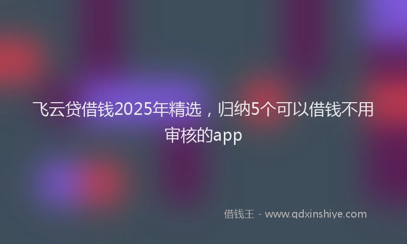 飞云贷借钱2025年精选，归纳5个可以借钱不用审核的app