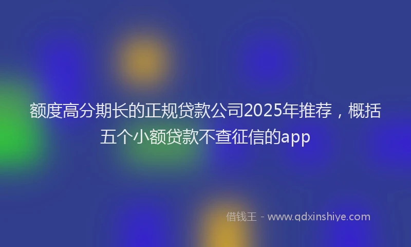 额度高分期长的正规贷款公司2025年推荐，概括五个小额贷款不查征信的app