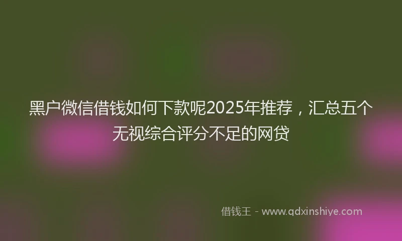 黑户微信借钱如何下款呢2025年推荐，汇总五个无视综合评分不足的网贷