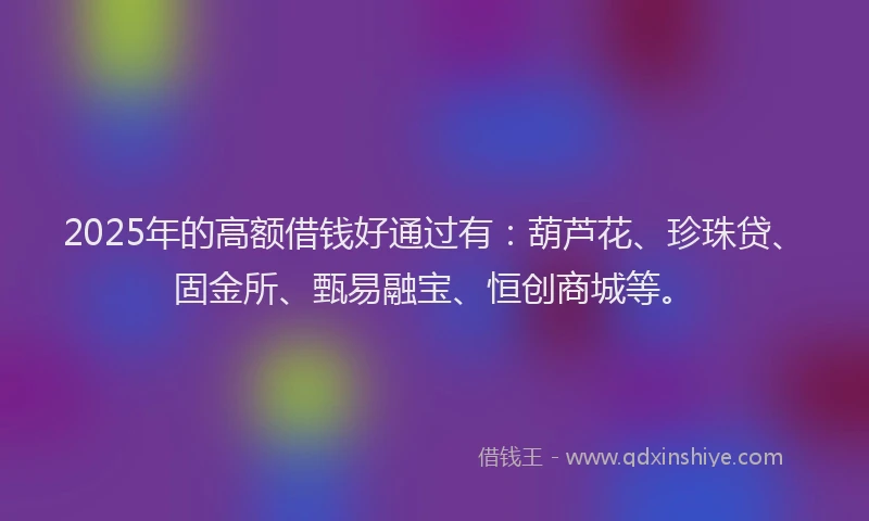 2025年的高额借钱好通过有：葫芦花、珍珠贷、固金所、甄易融宝、恒创商城等。