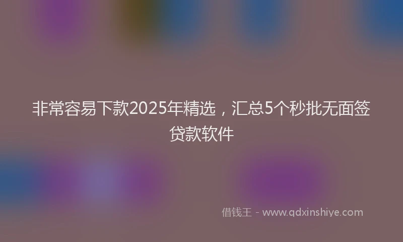 非常容易下款2025年精选，汇总5个秒批无面签贷款软件