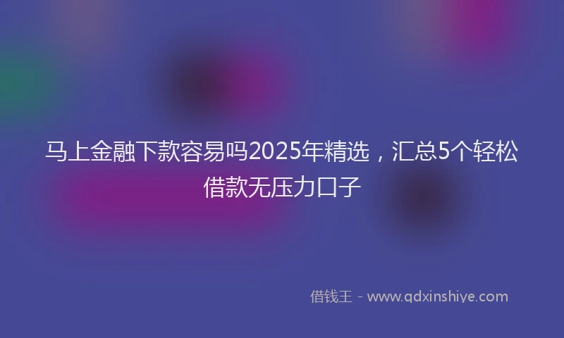 马上金融下款容易吗2025年精选，汇总5个轻松借款无压力口子