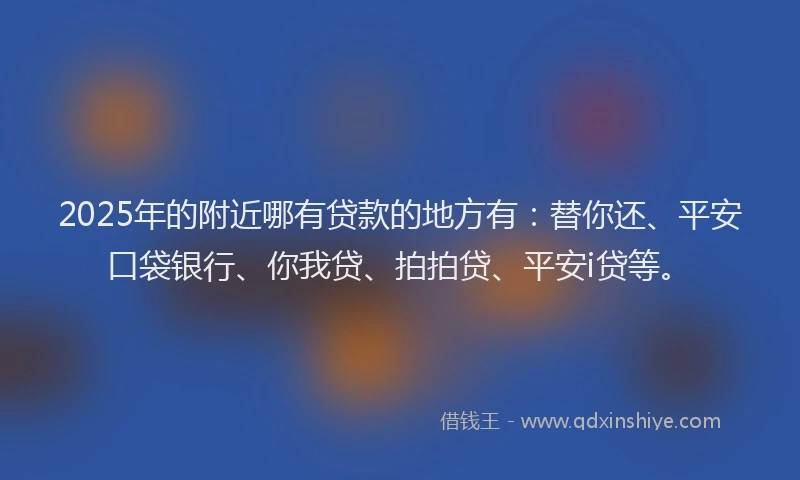 2025年的附近哪有贷款的地方有：替你还、平安口袋银行、你我贷、拍拍贷、平安i贷等。