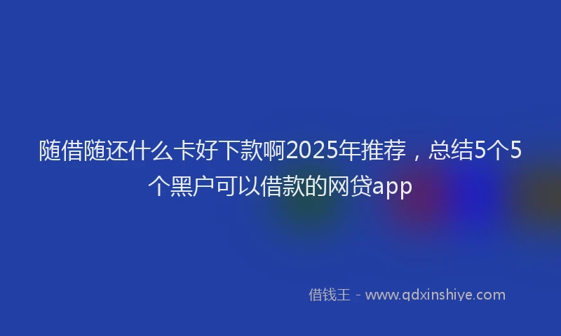 随借随还什么卡好下款啊2025年推荐，总结5个5个黑户可以借款的网贷app