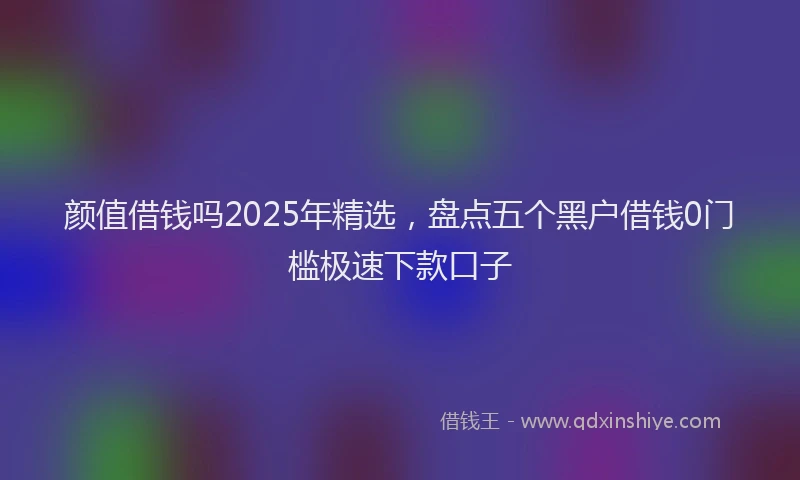 颜值借钱吗2025年精选，盘点五个黑户借钱0门槛极速下款口子