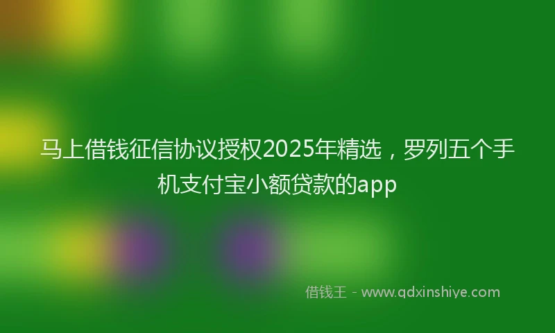马上借钱征信协议授权2025年精选，罗列五个手机支付宝小额贷款的app